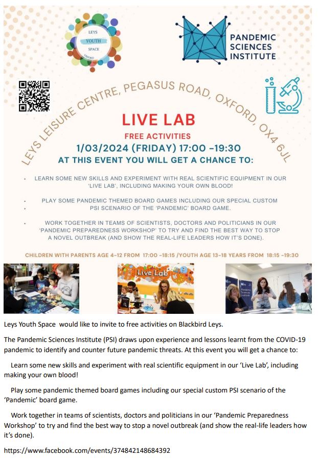 Leys Youth Space would like to invite to free activities on Blackbird Leys.
The Pandemic Sciences Institute (PSI) draws upon experience and lessons learnt from the COVID-19
pandemic to identify and counter future pandemic threats. At this event you will get a chance to:
Learn some new skills and experiment with real scientific equipment in our ‘Live Lab’, including
making your own blood!
Play some pandemic themed board games including our special custom PSI scenario of the
‘Pandemic’ board game.
Work together in teams of scientists, doctors and politicians in our ‘Pandemic Preparedness
Workshop’ to try and find the best way to stop a novel outbreak (and show the real-life leaders how
it’s done).
https://www.facebook.com/events/374842148684392